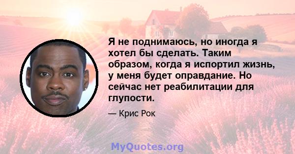 Я не поднимаюсь, но иногда я хотел бы сделать. Таким образом, когда я испортил жизнь, у меня будет оправдание. Но сейчас нет реабилитации для глупости.