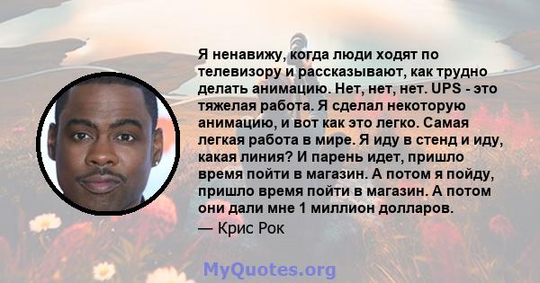 Я ненавижу, когда люди ходят по телевизору и рассказывают, как трудно делать анимацию. Нет, нет, нет. UPS - это тяжелая работа. Я сделал некоторую анимацию, и вот как это легко. Самая легкая работа в мире. Я иду в стенд 