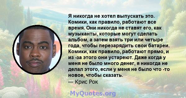 Я никогда не хотел выпускать это. Комики, как правило, работают все время. Они никогда не ставят его, как музыканты, которые могут сделать альбом, а затем взять три или четыре года, чтобы перезарядить свои батареи.