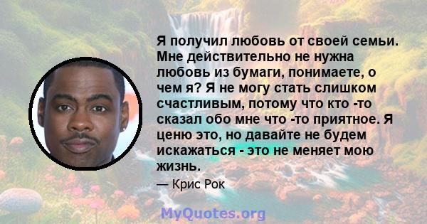 Я получил любовь от своей семьи. Мне действительно не нужна любовь из бумаги, понимаете, о чем я? Я не могу стать слишком счастливым, потому что кто -то сказал обо мне что -то приятное. Я ценю это, но давайте не будем