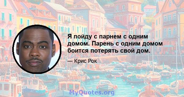 Я пойду с парнем с одним домом. Парень с одним домом боится потерять свой дом.