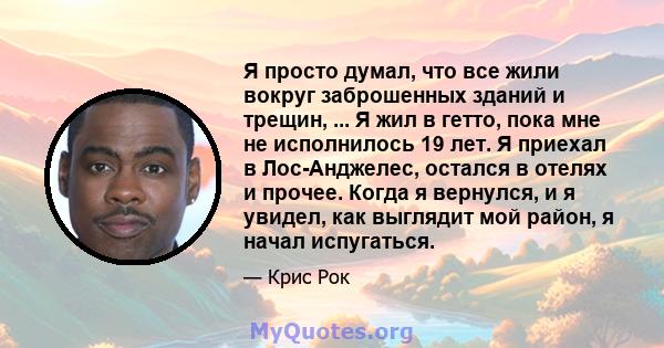 Я просто думал, что все жили вокруг заброшенных зданий и трещин, ... Я жил в гетто, пока мне не исполнилось 19 лет. Я приехал в Лос-Анджелес, остался в отелях и прочее. Когда я вернулся, и я увидел, как выглядит мой