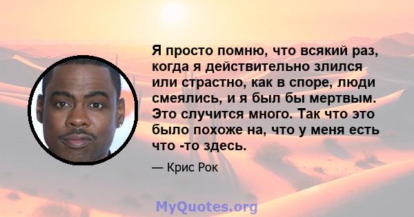 Я просто помню, что всякий раз, когда я действительно злился или страстно, как в споре, люди смеялись, и я был бы мертвым. Это случится много. Так что это было похоже на, что у меня есть что -то здесь.