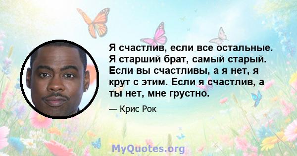 Я счастлив, если все остальные. Я старший брат, самый старый. Если вы счастливы, а я нет, я крут с этим. Если я счастлив, а ты нет, мне грустно.