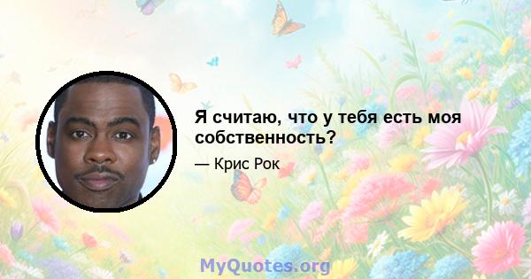 Я считаю, что у тебя есть моя собственность?