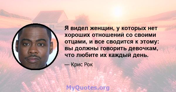 Я видел женщин, у которых нет хороших отношений со своими отцами, и все сводится к этому: вы должны говорить девочкам, что любите их каждый день.