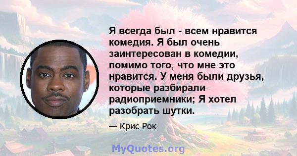 Я всегда был - всем нравится комедия. Я был очень заинтересован в комедии, помимо того, что мне это нравится. У меня были друзья, которые разбирали радиоприемники; Я хотел разобрать шутки.