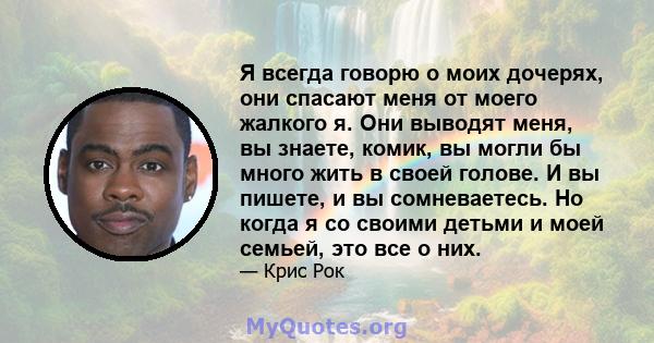 Я всегда говорю о моих дочерях, они спасают меня от моего жалкого я. Они выводят меня, вы знаете, комик, вы могли бы много жить в своей голове. И вы пишете, и вы сомневаетесь. Но когда я со своими детьми и моей семьей,