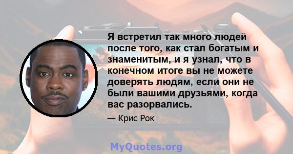 Я встретил так много людей после того, как стал богатым и знаменитым, и я узнал, что в конечном итоге вы не можете доверять людям, если они не были вашими друзьями, когда вас разорвались.