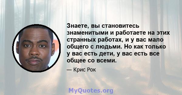 Знаете, вы становитесь знаменитыми и работаете на этих странных работах, и у вас мало общего с людьми. Но как только у вас есть дети, у вас есть все общее со всеми.