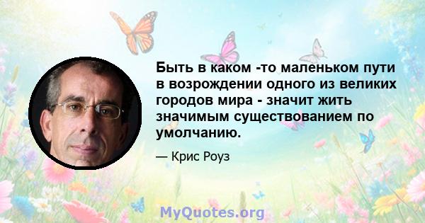 Быть в каком -то маленьком пути в возрождении одного из великих городов мира - значит жить значимым существованием по умолчанию.