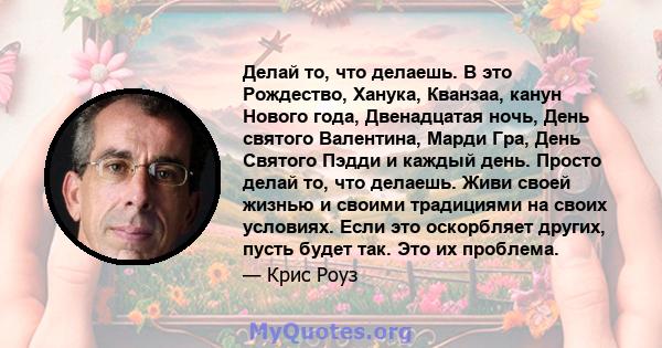 Делай то, что делаешь. В это Рождество, Ханука, Кванзаа, канун Нового года, Двенадцатая ночь, День святого Валентина, Марди Гра, День Святого Пэдди и каждый день. Просто делай то, что делаешь. Живи своей жизнью и своими 