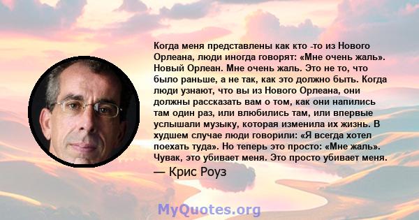 Когда меня представлены как кто -то из Нового Орлеана, люди иногда говорят: «Мне очень жаль». Новый Орлеан. Мне очень жаль. Это не то, что было раньше, а не так, как это должно быть. Когда люди узнают, что вы из Нового