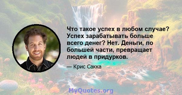 Что такое успех в любом случае? Успех зарабатывать больше всего денег? Нет. Деньги, по большей части, превращает людей в придурков.