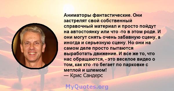 Аниматоры фантастические. Они застрелят свой собственный справочный материал и просто пойдут на автостоянку или что -то в этом роде. И они могут снять очень забавную сцену, а иногда и серьезную сцену. Но они на самом