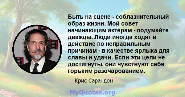 Быть на сцене - соблазнительный образ жизни. Мой совет начинающим актерам - подумайте дважды. Люди иногда ходят в действие по неправильным причинам - в качестве ярлыка для славы и удачи. Если эти цели не достигнуты, они 