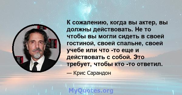 К сожалению, когда вы актер, вы должны действовать. Не то чтобы вы могли сидеть в своей гостиной, своей спальне, своей учебе или что -то еще и действовать с собой. Это требует, чтобы кто -то ответил.