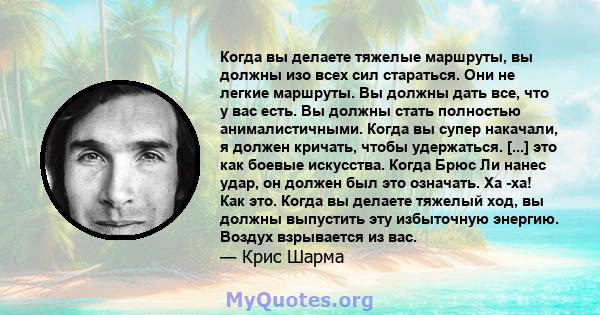 Когда вы делаете тяжелые маршруты, вы должны изо всех сил стараться. Они не легкие маршруты. Вы должны дать все, что у вас есть. Вы должны стать полностью анималистичными. Когда вы супер накачали, я должен кричать,