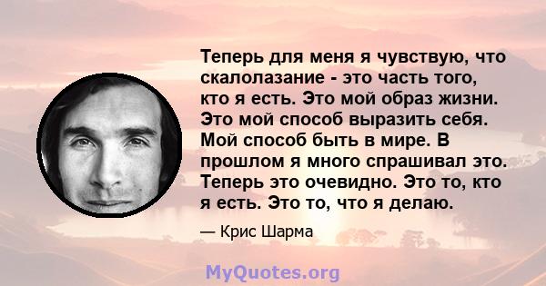 Теперь для меня я чувствую, что скалолазание - это часть того, кто я есть. Это мой образ жизни. Это мой способ выразить себя. Мой способ быть в мире. В прошлом я много спрашивал это. Теперь это очевидно. Это то, кто я