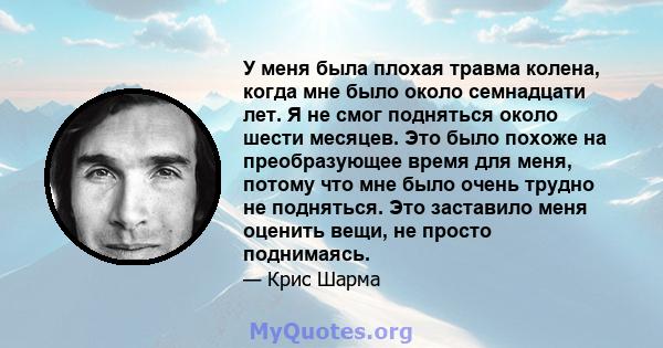 У меня была плохая травма колена, когда мне было около семнадцати лет. Я не смог подняться около шести месяцев. Это было похоже на преобразующее время для меня, потому что мне было очень трудно не подняться. Это