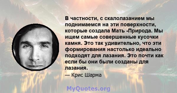 В частности, с скалолазанием мы поднимаемся на эти поверхности, которые создала Мать -Природа. Мы ищем самые совершенные кусочки камня. Это так удивительно, что эти формирования настолько идеально подходят для лазания.