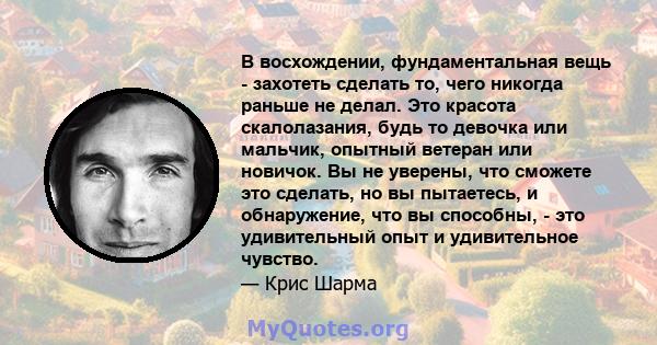 В восхождении, фундаментальная вещь - захотеть сделать то, чего никогда раньше не делал. Это красота скалолазания, будь то девочка или мальчик, опытный ветеран или новичок. Вы не уверены, что сможете это сделать, но вы