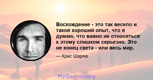 Восхождение - это так весело и такой хороший опыт, что я думаю, что важно не относиться к этому слишком серьезно. Это не конец света - или весь мир.