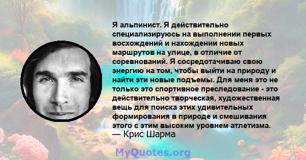 Я альпинист. Я действительно специализируюсь на выполнении первых восхождений и нахождении новых маршрутов на улице, в отличие от соревнований. Я сосредотачиваю свою энергию на том, чтобы выйти на природу и найти эти