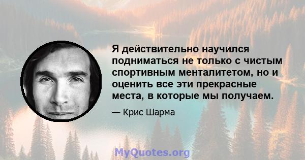 Я действительно научился подниматься не только с чистым спортивным менталитетом, но и оценить все эти прекрасные места, в которые мы получаем.