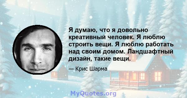 Я думаю, что я довольно креативный человек. Я люблю строить вещи. Я люблю работать над своим домом. Ландшафтный дизайн, такие вещи.