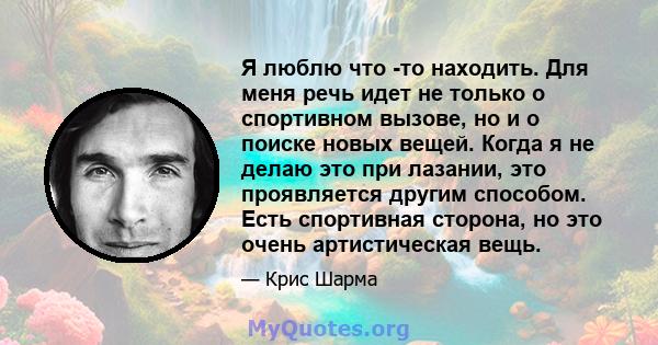 Я люблю что -то находить. Для меня речь идет не только о спортивном вызове, но и о поиске новых вещей. Когда я не делаю это при лазании, это проявляется другим способом. Есть спортивная сторона, но это очень