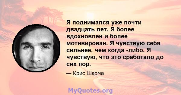 Я поднимался уже почти двадцать лет. Я более вдохновлен и более мотивирован. Я чувствую себя сильнее, чем когда -либо. Я чувствую, что это сработало до сих пор.