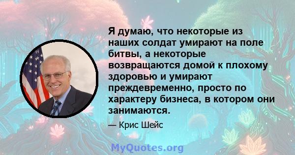 Я думаю, что некоторые из наших солдат умирают на поле битвы, а некоторые возвращаются домой к плохому здоровью и умирают преждевременно, просто по характеру бизнеса, в котором они занимаются.