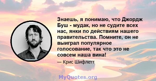 Знаешь, я понимаю, что Джордж Буш - мудак, но не судите всех нас, янки по действиям нашего правительства. Помните, он не выиграл популярное голосование, так что это не совсем наша вина!