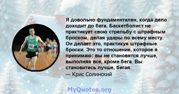 Я довольно фундаментален, когда дело доходит до бега. Баскетболист не практикует свою стрельбу с штрафным броском, делая удары по всему месту. Он делает это, практикуя штрафные броски. Это то отношение, которое я