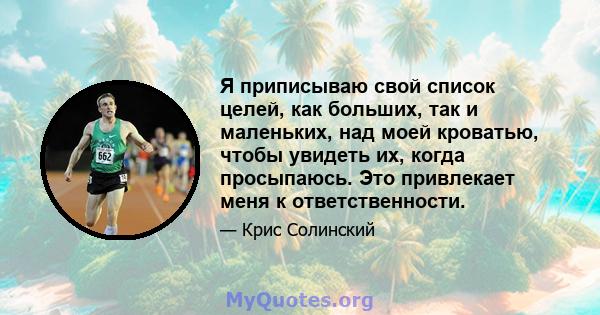 Я приписываю свой список целей, как больших, так и маленьких, над моей кроватью, чтобы увидеть их, когда просыпаюсь. Это привлекает меня к ответственности.