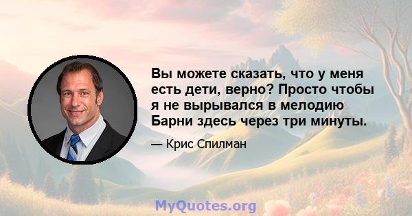 Вы можете сказать, что у меня есть дети, верно? Просто чтобы я не вырывался в мелодию Барни здесь через три минуты.