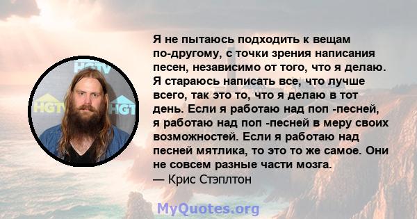 Я не пытаюсь подходить к вещам по-другому, с точки зрения написания песен, независимо от того, что я делаю. Я стараюсь написать все, что лучше всего, так это то, что я делаю в тот день. Если я работаю над поп -песней, я 