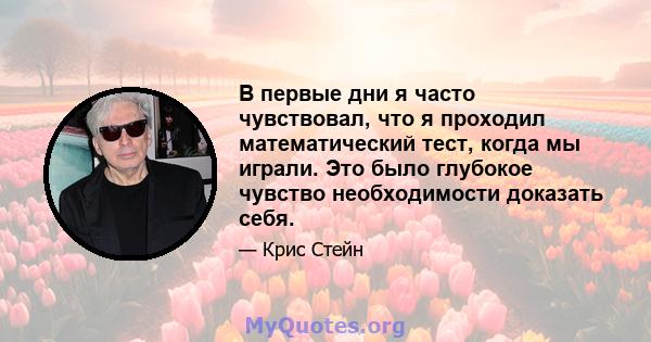 В первые дни я часто чувствовал, что я проходил математический тест, когда мы играли. Это было глубокое чувство необходимости доказать себя.