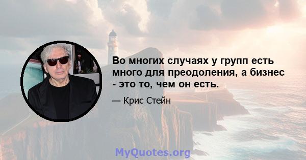 Во многих случаях у групп есть много для преодоления, а бизнес - это то, чем он есть.