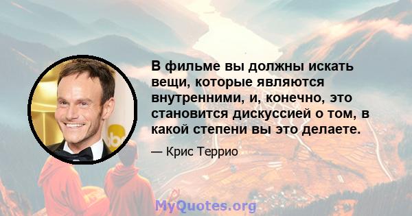 В фильме вы должны искать вещи, которые являются внутренними, и, конечно, это становится дискуссией о том, в какой степени вы это делаете.