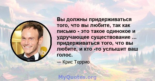 Вы должны придерживаться того, что вы любите, так как письмо - это такое одинокое и удручающее существование ... придерживаться того, что вы любите, и кто -то услышит ваш голос.