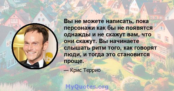 Вы не можете написать, пока персонажи как бы не появятся однажды и не скажут вам, что они скажут. Вы начинаете слышать ритм того, как говорят люди, и тогда это становится проще.