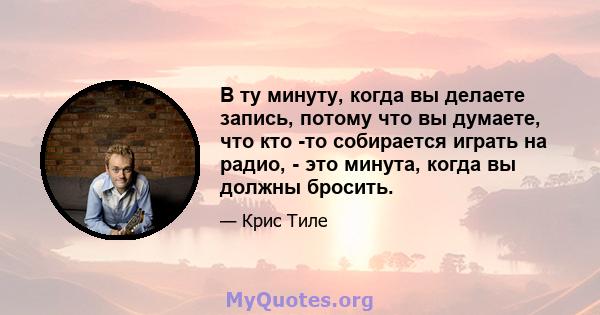 В ту минуту, когда вы делаете запись, потому что вы думаете, что кто -то собирается играть на радио, - это минута, когда вы должны бросить.