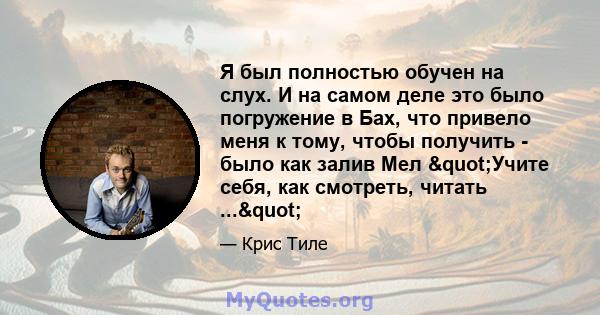 Я был полностью обучен на слух. И на самом деле это было погружение в Бах, что привело меня к тому, чтобы получить - было как залив Мел "Учите себя, как смотреть, читать ..."