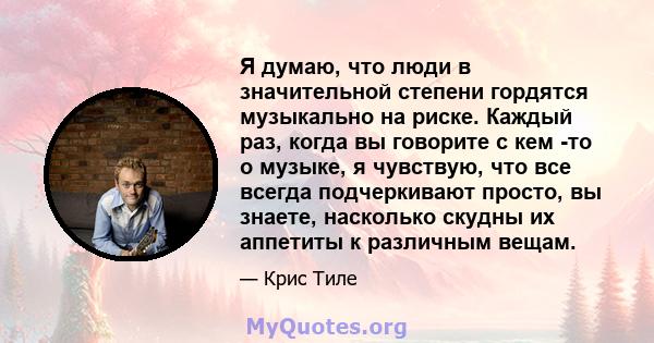 Я думаю, что люди в значительной степени гордятся музыкально на риске. Каждый раз, когда вы говорите с кем -то о музыке, я чувствую, что все всегда подчеркивают просто, вы знаете, насколько скудны их аппетиты к