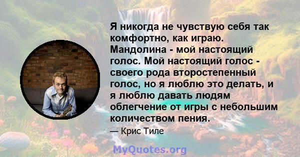 Я никогда не чувствую себя так комфортно, как играю. Мандолина - мой настоящий голос. Мой настоящий голос - своего рода второстепенный голос, но я люблю это делать, и я люблю давать людям облегчение от игры с небольшим