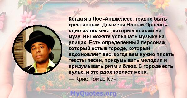 Когда я в Лос -Анджелесе, трудно быть креативным. Для меня Новый Орлеан - одно из тех мест, которые похожи на музу. Вы можете услышать музыку на улицах. Есть определенный персонаж, который есть в городе, который