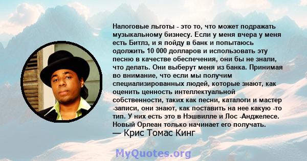 Налоговые льготы - это то, что может подражать музыкальному бизнесу. Если у меня вчера у меня есть Битлз, и я пойду в банк и попытаюсь одолжить 10 000 долларов и использовать эту песню в качестве обеспечения, они бы не