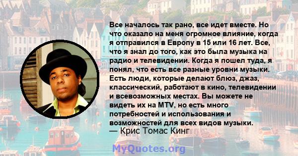 Все началось так рано, все идет вместе. Но что оказало на меня огромное влияние, когда я отправился в Европу в 15 или 16 лет. Все, что я знал до того, как это была музыка на радио и телевидении. Когда я пошел туда, я